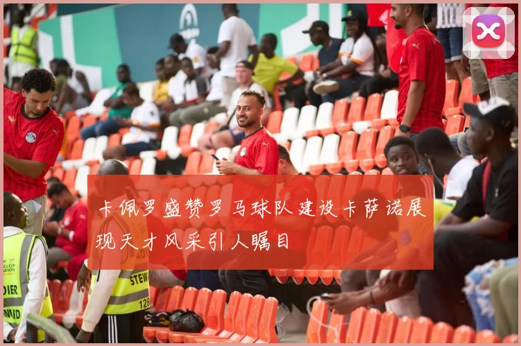 卡佩罗盛赞罗马球队建设卡萨诺展现天才风采引人瞩目
