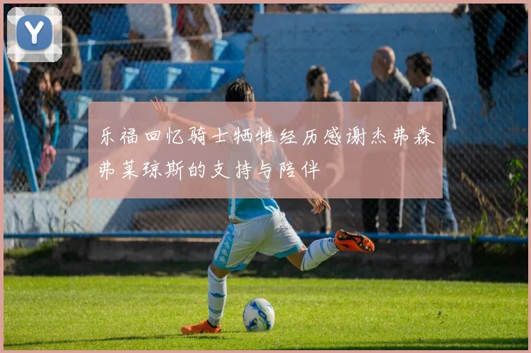 乐福回忆骑士牺牲经历感谢杰弗森弗莱琼斯的支持与陪伴