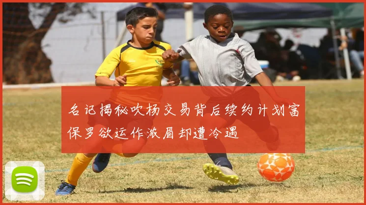 名记揭秘吹杨交易背后续约计划富保罗欲运作浓眉却遭冷遇