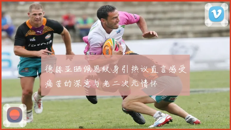 德赫亚晒佩恩纹身引热议直言感受痛苦的深意与老二次元情怀