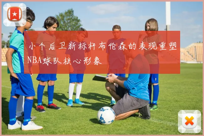 小个后卫新标杆布伦森的表现重塑NBA球队核心形象