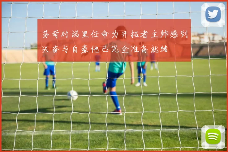 芬奇对诺里任命为开拓者主帅感到兴奋与自豪他已完全准备就绪