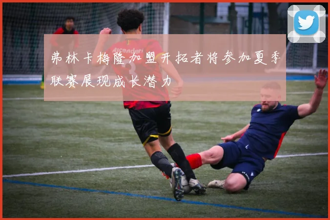 弗林卡梅隆加盟开拓者将参加夏季联赛展现成长潜力