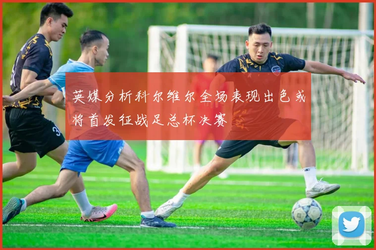 英媒分析科尔维尔全场表现出色或将首发征战足总杯决赛