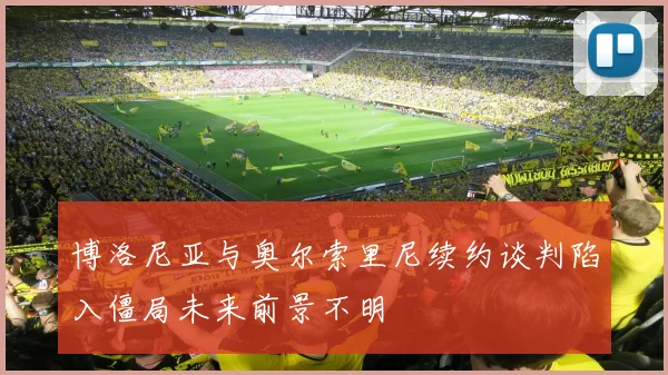 博洛尼亚与奥尔索里尼续约谈判陷入僵局未来前景不明