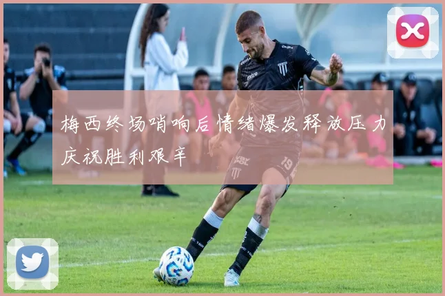 梅西终场哨响后情绪爆发释放压力庆祝胜利艰辛