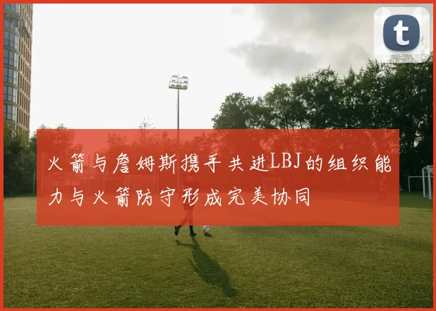 火箭与詹姆斯携手共进LBJ的组织能力与火箭防守形成完美协同